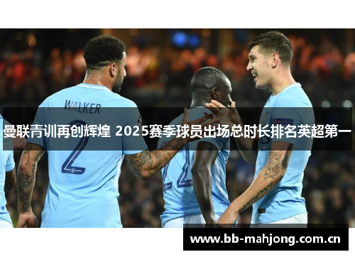 曼联青训再创辉煌 2025赛季球员出场总时长排名英超第一 曼联青训再创辉煌 2025赛季球员出场总时长排名英超第一
